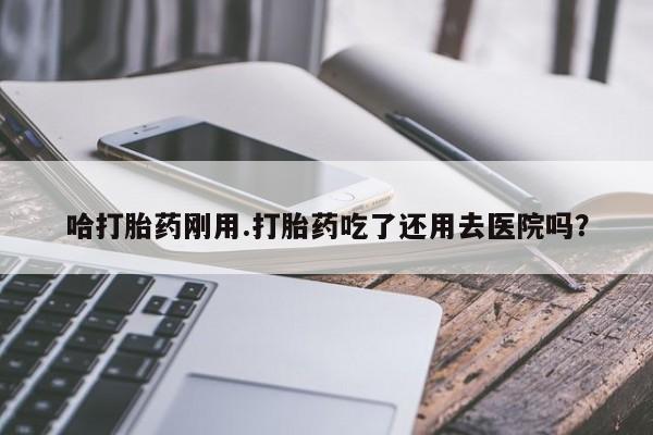 堕胎药咨询购买哈打胎药刚用.打胎药吃了还用去医院吗？