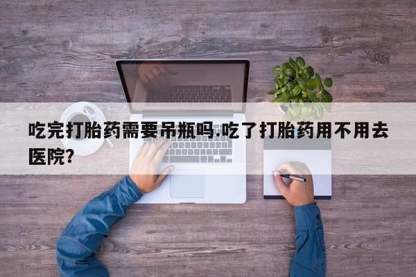 堕胎药咨询购买吃完打胎药需要吊瓶吗.吃了打胎药用不用去医院？