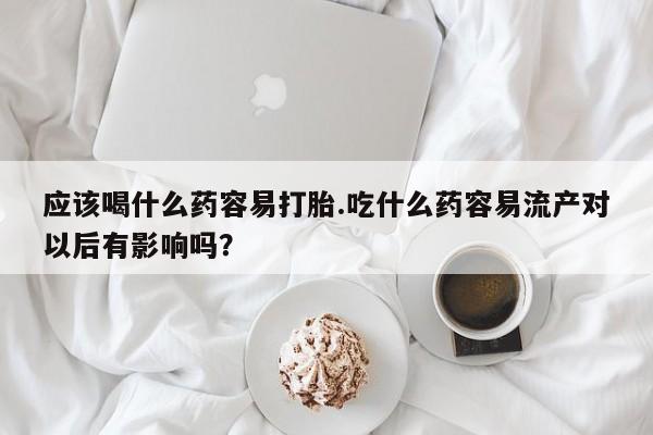 堕胎药咨询购买应该喝什么药容易打胎.吃什么药容易流产对以后有影响吗？