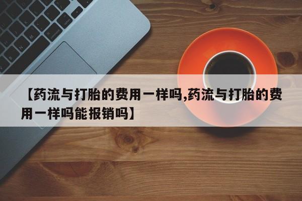 堕胎药咨询购买【药流与打胎的费用一样吗,药流与打胎的费用一样吗能报销吗】