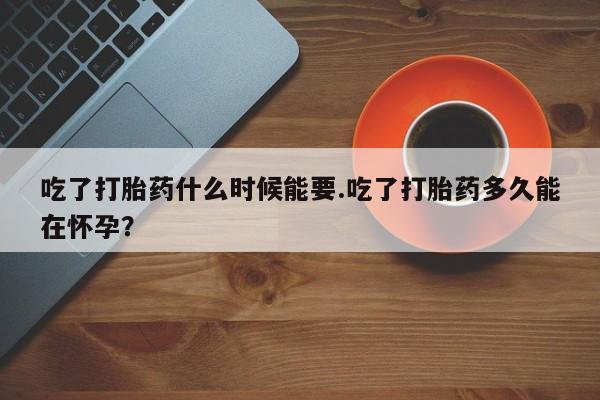 堕胎药咨询购买吃了打胎药什么时候能要.吃了打胎药多久能在怀孕？