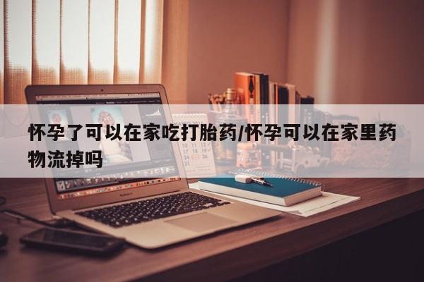 堕胎药咨询购买怀孕了可以在家吃打胎药/怀孕可以在家里药物流掉吗