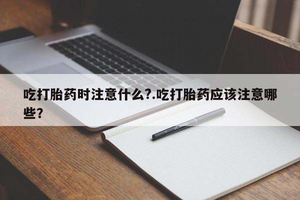 堕胎药咨询购买吃打胎药时注意什么?.吃打胎药应该注意哪些？