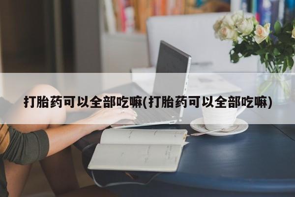 堕胎药咨询购买打胎药可以全部吃嘛(打胎药可以全部吃嘛)