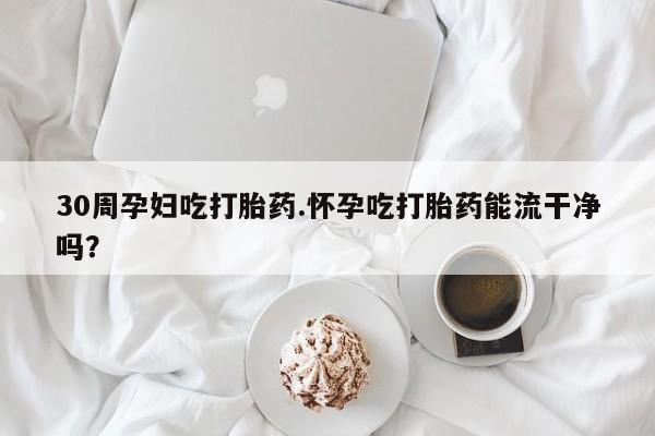 堕胎药咨询购买30周孕妇吃打胎药.怀孕吃打胎药能流干净吗？