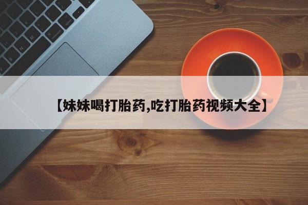 堕胎药咨询购买【妹妹喝打胎药,吃打胎药视频大全】