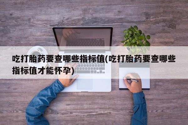 堕胎药咨询购买吃打胎药要查哪些指标值(吃打胎药要查哪些指标值才能怀孕)