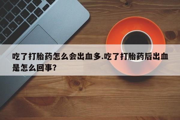 堕胎药咨询购买吃了打胎药怎么会出血多.吃了打胎药后出血是怎么回事？