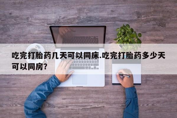 堕胎药咨询购买吃完打胎药几天可以同床.吃完打胎药多少天可以同房?