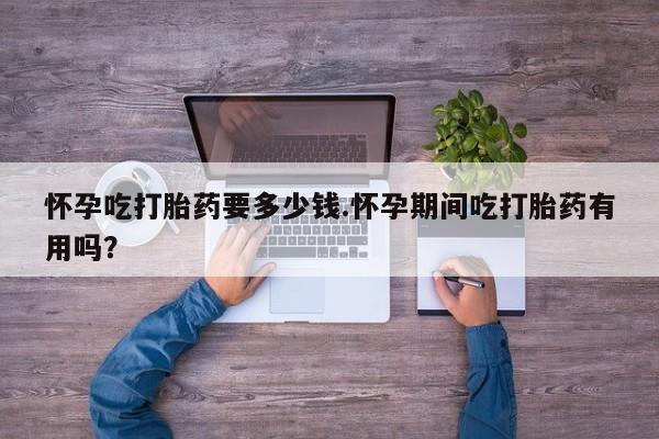 堕胎药咨询购买怀孕吃打胎药要多少钱.怀孕期间吃打胎药有用吗？