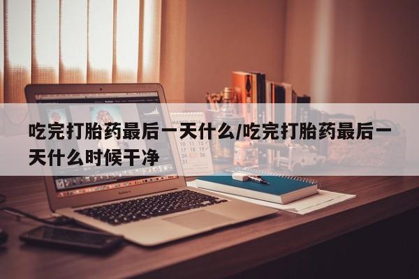 堕胎药咨询购买吃完打胎药最后一天什么/吃完打胎药最后一天什么时候干净