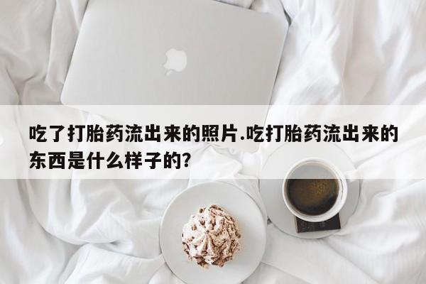 堕胎药咨询购买吃了打胎药流出来的照片.吃打胎药流出来的东西是什么样子的？