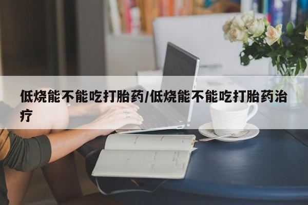 堕胎药咨询购买低烧能不能吃打胎药/低烧能不能吃打胎药治疗