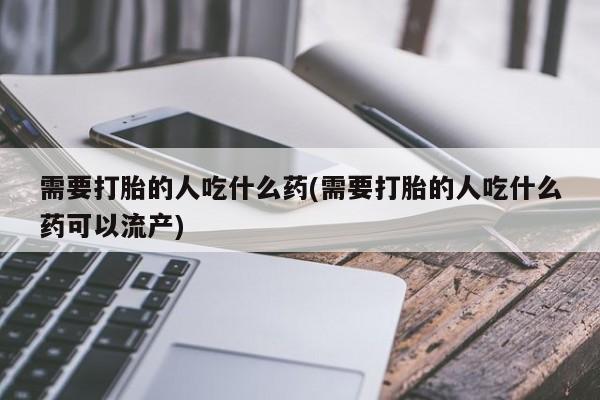 堕胎药咨询购买需要打胎的人吃什么药(需要打胎的人吃什么药可以流产)