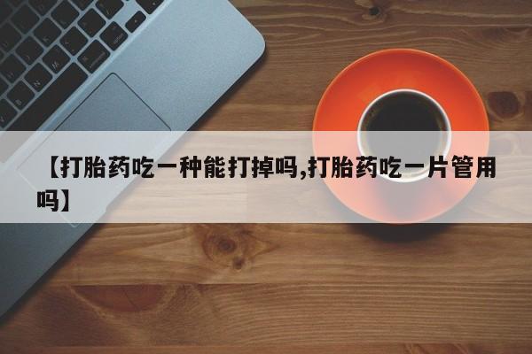 堕胎药咨询购买【打胎药吃一种能打掉吗,打胎药吃一片管用吗】