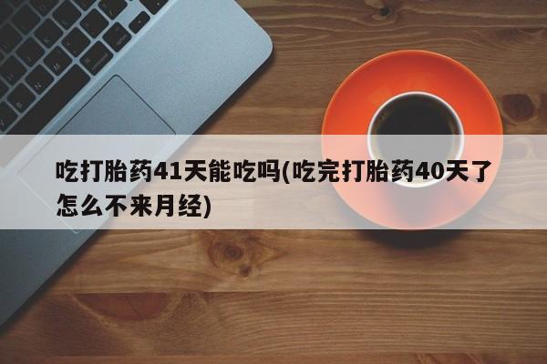 堕胎药咨询购买吃打胎药41天能吃吗(吃完打胎药40天了怎么不来月经)