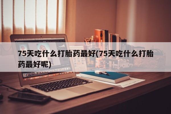 堕胎药咨询购买75天吃什么打胎药最好(75天吃什么打胎药最好呢)