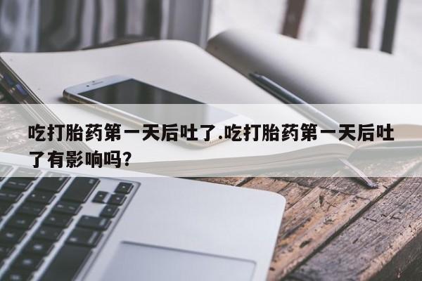 堕胎药咨询购买吃打胎药第一天后吐了.吃打胎药第一天后吐了有影响吗？