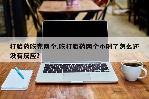 堕胎药咨询购买打胎药吃完两个.吃打胎药两个小时了怎么还没有反应？