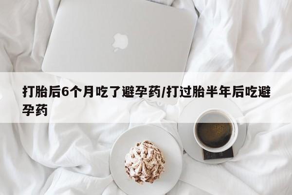 堕胎药咨询购买打胎后6个月吃了避孕药/打过胎半年后吃避孕药