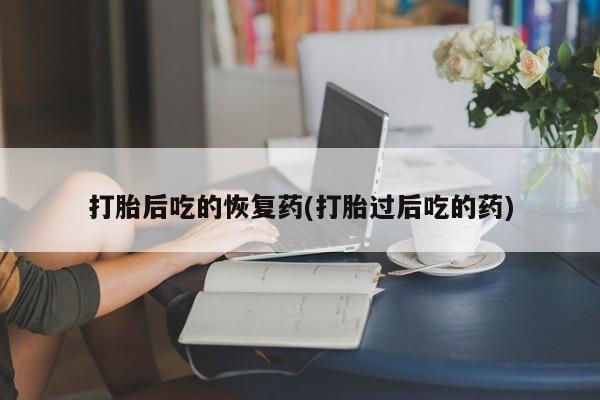 堕胎药咨询购买打胎后吃的恢复药(打胎过后吃的药)