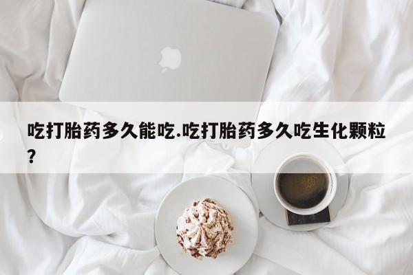 堕胎药咨询购买吃打胎药多久能吃.吃打胎药多久吃生化颗粒？