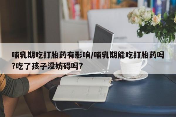 堕胎药咨询购买哺乳期吃打胎药有影响/哺乳期能吃打胎药吗?吃了孩子没妨碍吗?