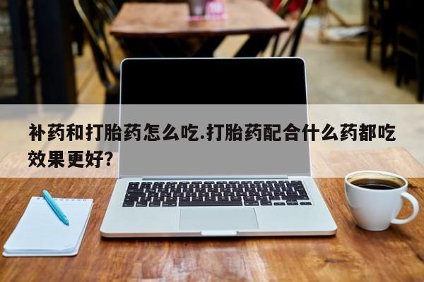 堕胎药咨询购买补药和打胎药怎么吃.打胎药配合什么药都吃效果更好？
