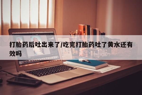 堕胎药咨询购买打胎药后吐出来了/吃完打胎药吐了黄水还有效吗