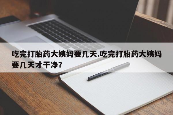 堕胎药咨询购买吃完打胎药大姨妈要几天.吃完打胎药大姨妈要几天才干净？