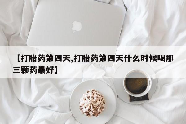 堕胎药咨询购买【打胎药第四天,打胎药第四天什么时候喝那三颗药最好】