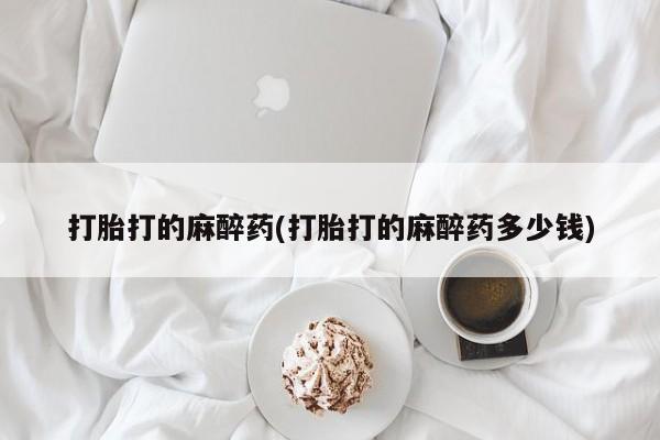 堕胎药咨询购买打胎打的麻醉药(打胎打的麻醉药多少钱)