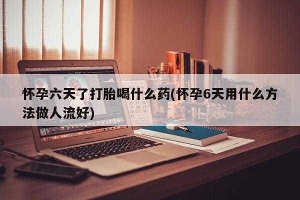 堕胎药咨询购买怀孕六天了打胎喝什么药(怀孕6天用什么方法做人流好)