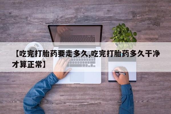 堕胎药咨询购买【吃完打胎药要走多久,吃完打胎药多久干净才算正常】