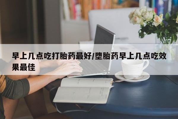 堕胎药咨询购买早上几点吃打胎药最好/堕胎药早上几点吃效果最佳