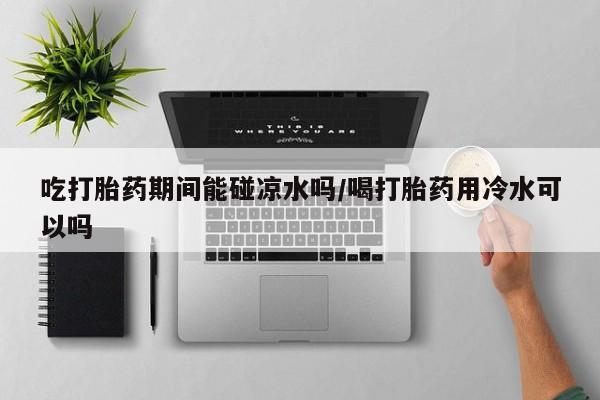堕胎药咨询购买吃打胎药期间能碰凉水吗/喝打胎药用冷水可以吗