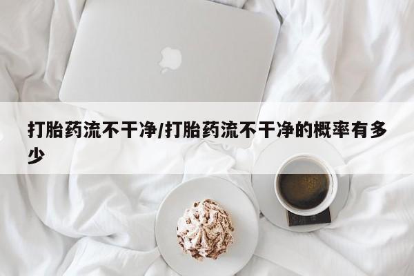 堕胎药咨询购买打胎药流不干净/打胎药流不干净的概率有多少
