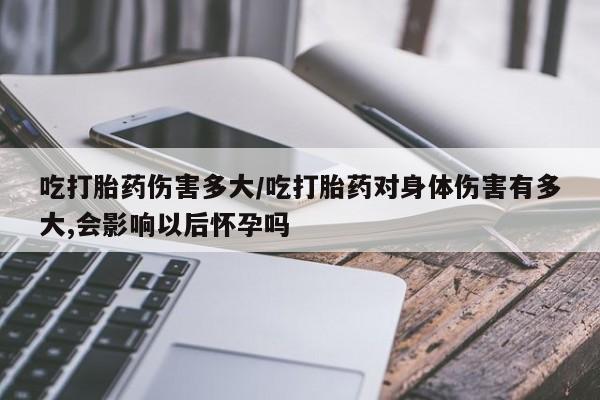 堕胎药咨询购买吃打胎药伤害多大/吃打胎药对身体伤害有多大,会影响以后怀孕吗