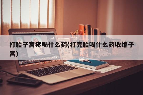 堕胎药咨询购买打胎子宫疼喝什么药(打完胎喝什么药收缩子宫)